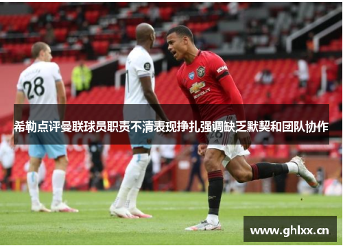 希勒点评曼联球员职责不清表现挣扎强调缺乏默契和团队协作